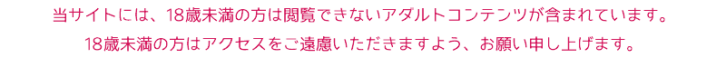 当サイトには、18歳未満の方は閲覧できないアダルトコンテンツが含まれています。 18歳未満の方はアクセスをご遠慮いただきますよう、お願い申し上げます。